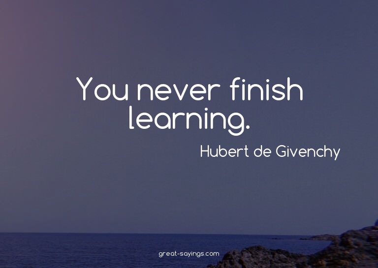 You never finish learning.

