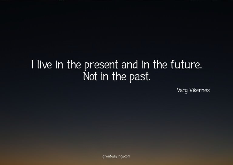 I live in the present and in the future. Not in the pas