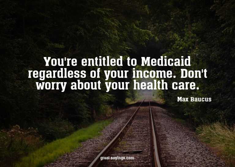 You're entitled to Medicaid regardless of your income.