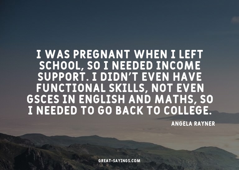 I was pregnant when I left school, so I needed income s