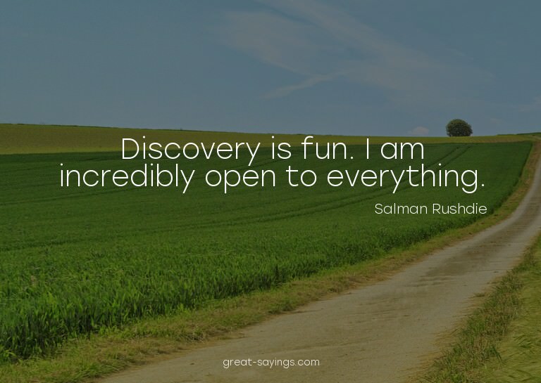 Discovery is fun. I am incredibly open to everything.

