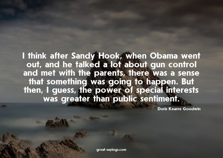 I think after Sandy Hook, when Obama went out, and he t