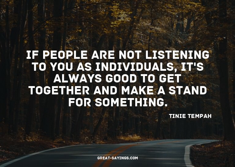 If people are not listening to you as individuals, it's