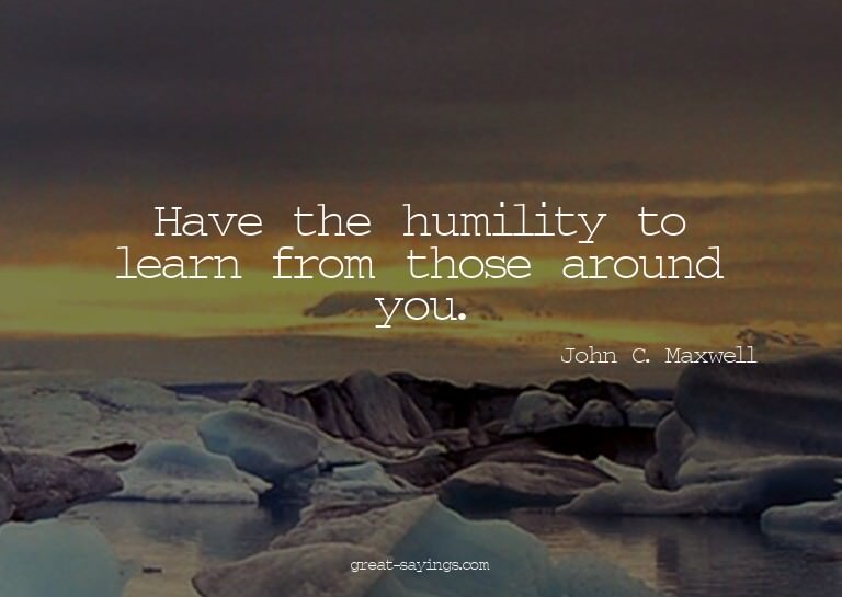 Have the humility to learn from those around you.

