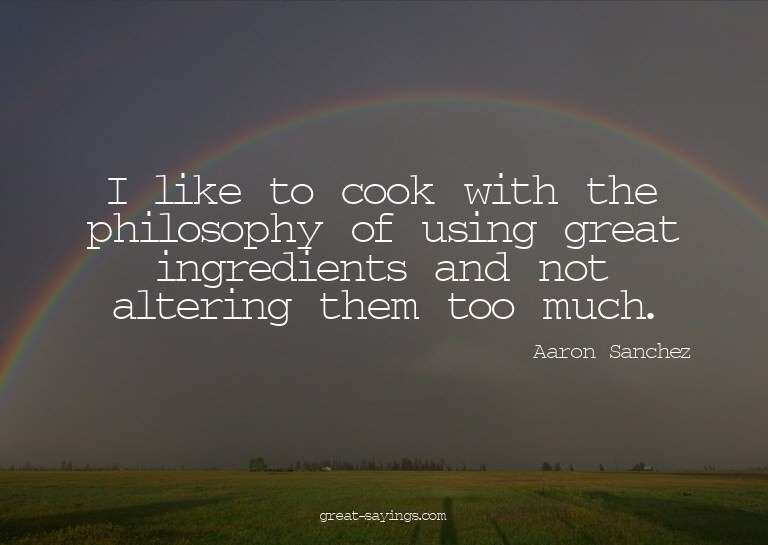 I like to cook with the philosophy of using great ingre
