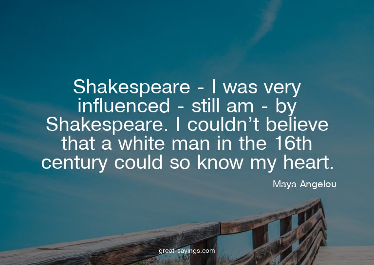 Shakespeare - I was very influenced - still am - by Sha