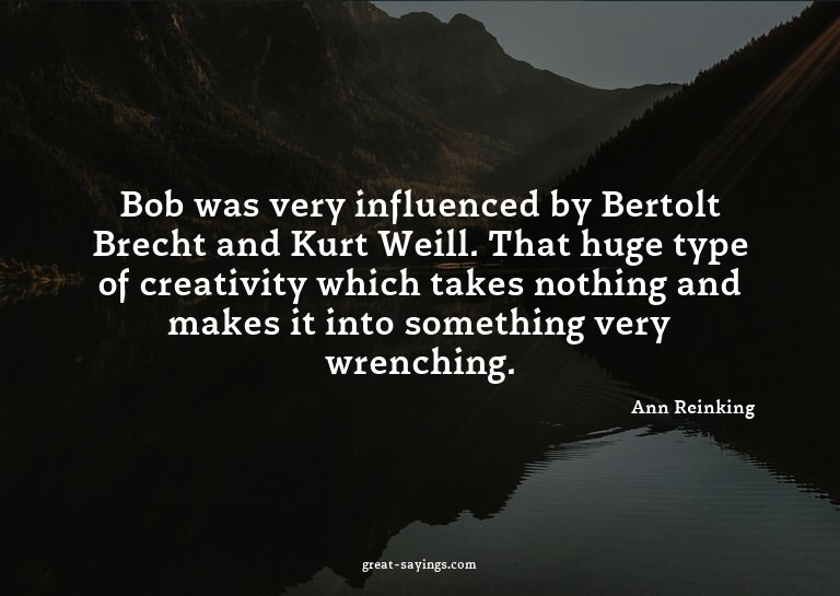 Bob was very influenced by Bertolt Brecht and Kurt Weil