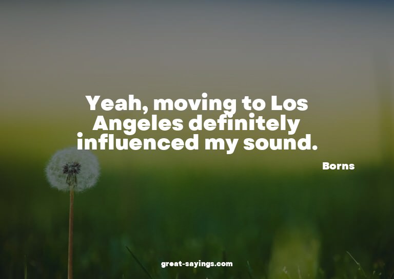 Yeah, moving to Los Angeles definitely influenced my so