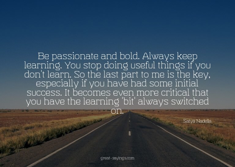 Be passionate and bold. Always keep learning. You stop