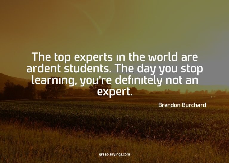 The top experts in the world are ardent students. The d