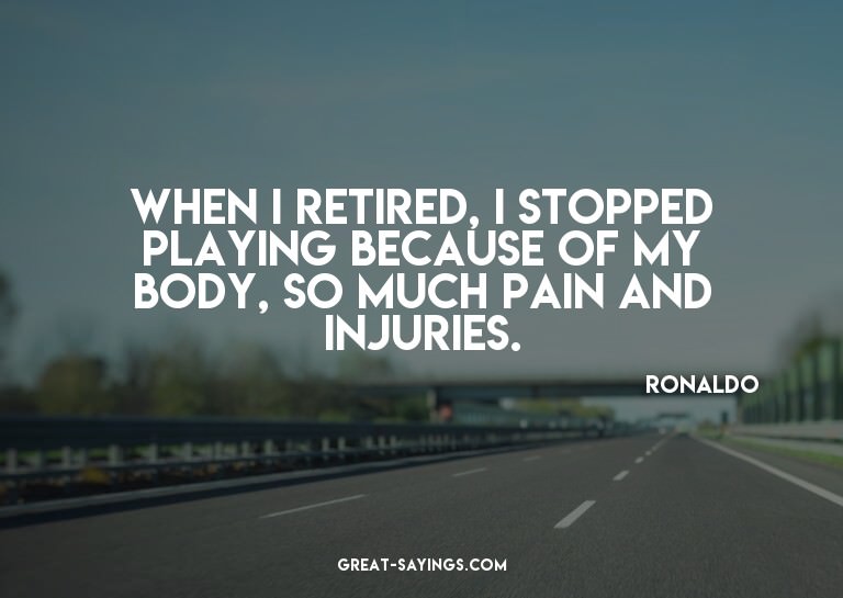 When I retired, I stopped playing because of my body, s