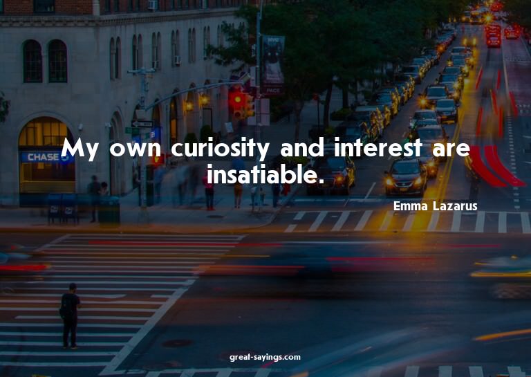My own curiosity and interest are insatiable.

