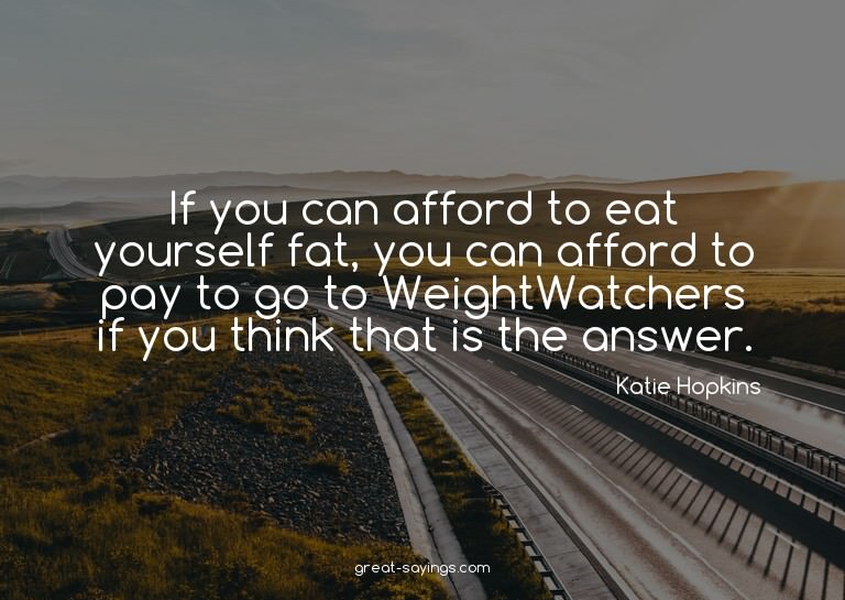 If you can afford to eat yourself fat, you can afford t