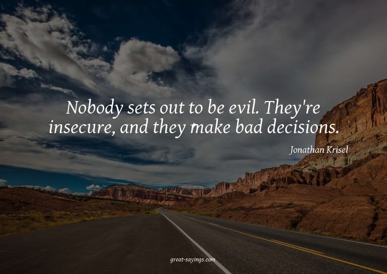 Nobody sets out to be evil. They're insecure, and they