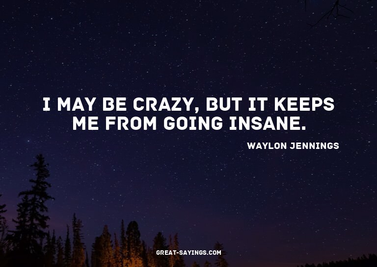 I may be crazy, but it keeps me from going insane.

