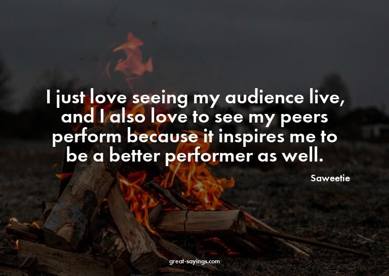 I just love seeing my audience live, and I also love to