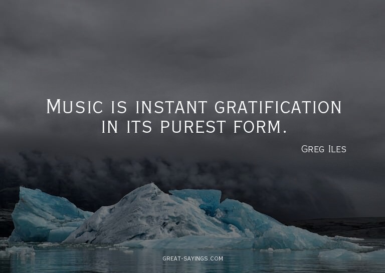 Music is instant gratification in its purest form.

