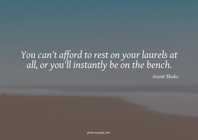 You can't afford to rest on your laurels at all, or you