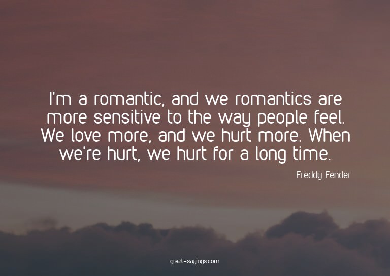 I'm a romantic, and we romantics are more sensitive to