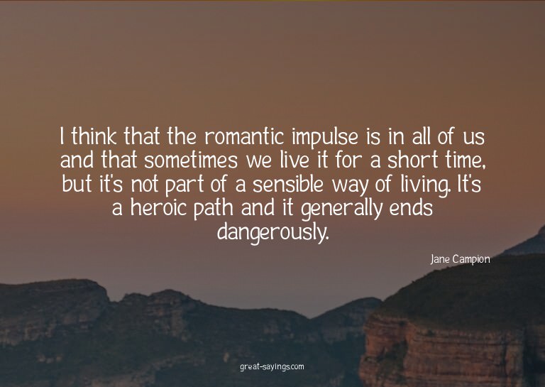 I think that the romantic impulse is in all of us and t