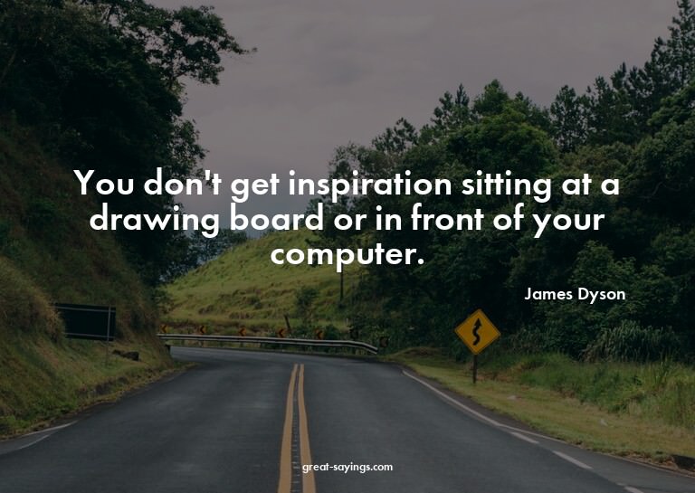 You don't get inspiration sitting at a drawing board or