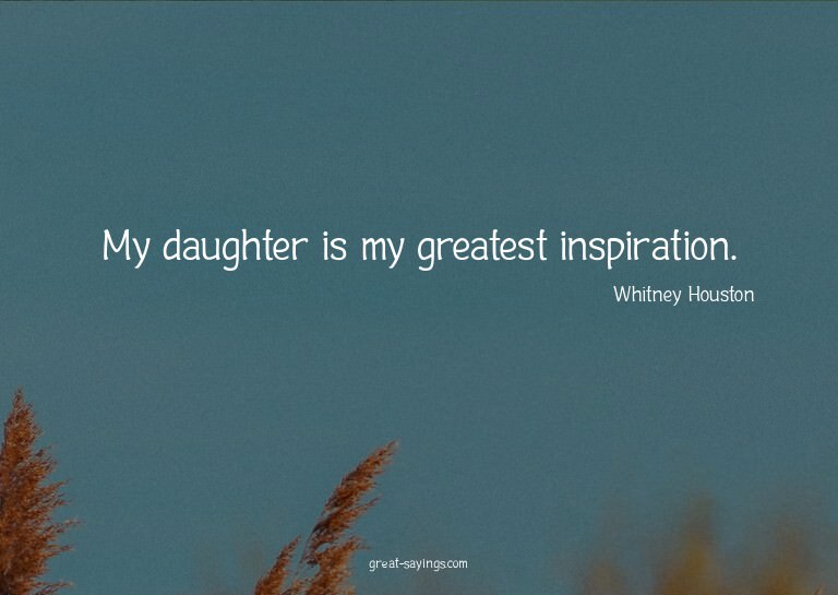 My daughter is my greatest inspiration.

