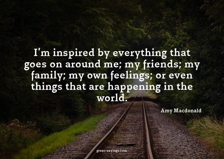 I'm inspired by everything that goes on around me; my f
