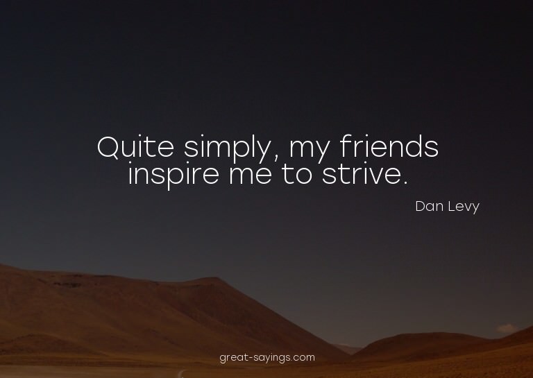 Quite simply, my friends inspire me to strive.

