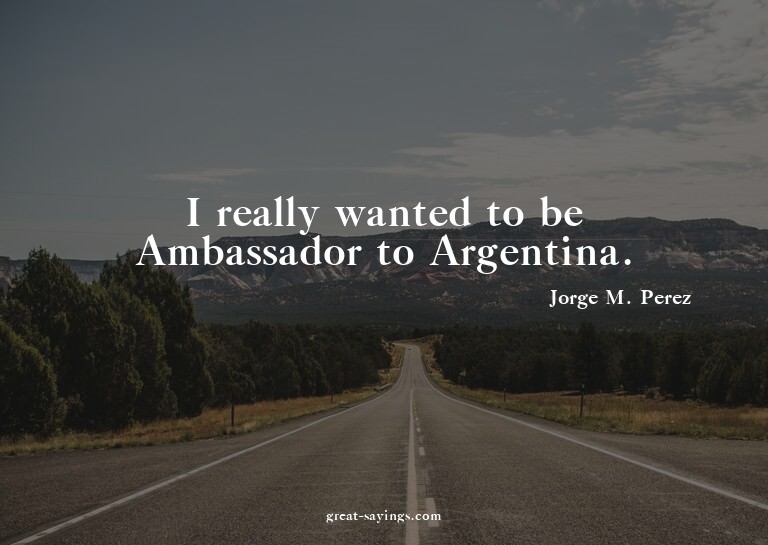 I really wanted to be Ambassador to Argentina.


