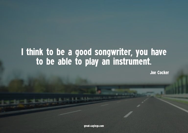 I think to be a good songwriter, you have to be able to