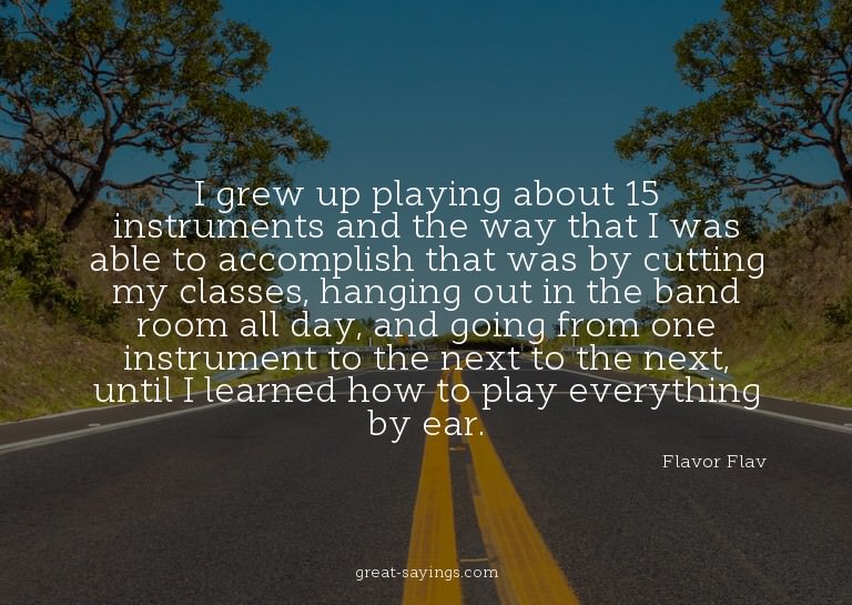 I grew up playing about 15 instruments and the way that
