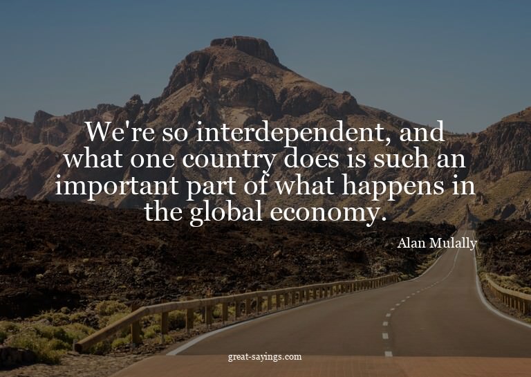 We're so interdependent, and what one country does is s