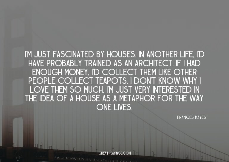 I'm just fascinated by houses. In another life, I'd hav