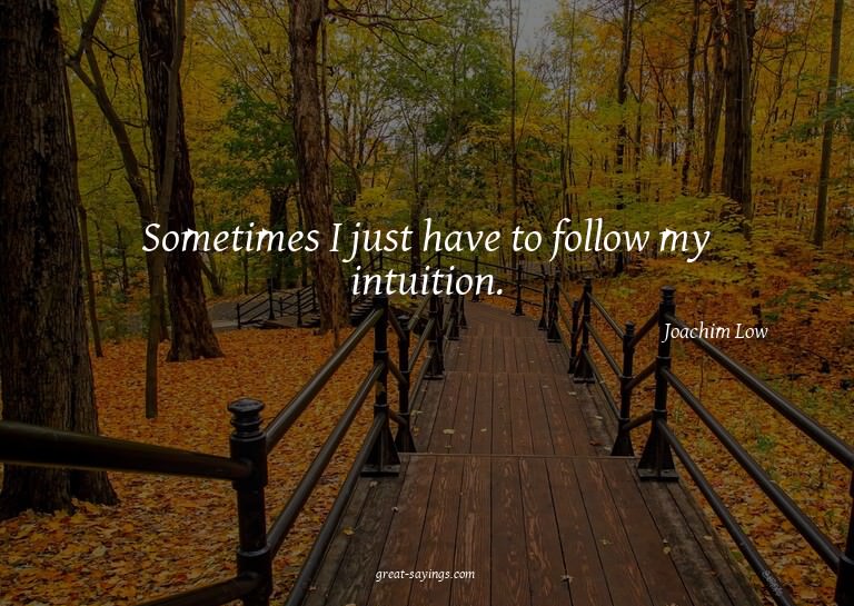 Sometimes I just have to follow my intuition.

