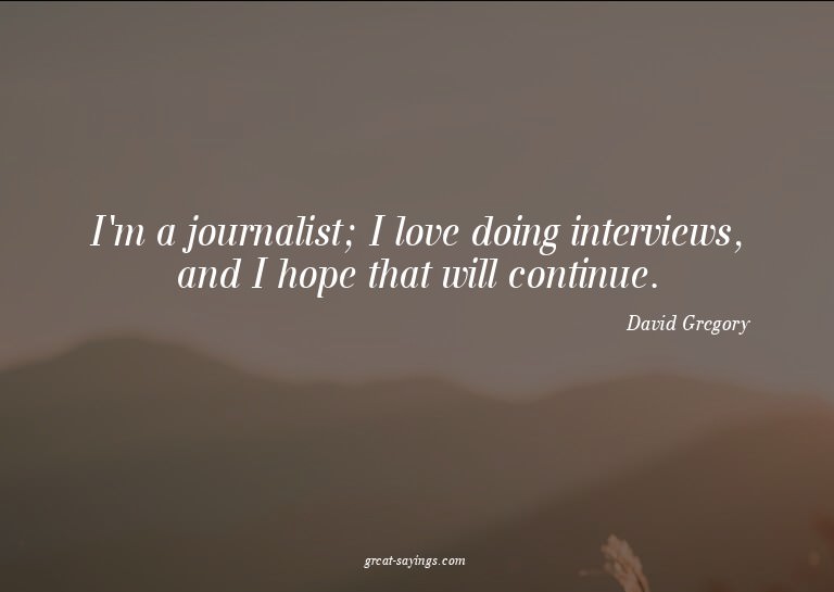 I'm a journalist; I love doing interviews, and I hope t