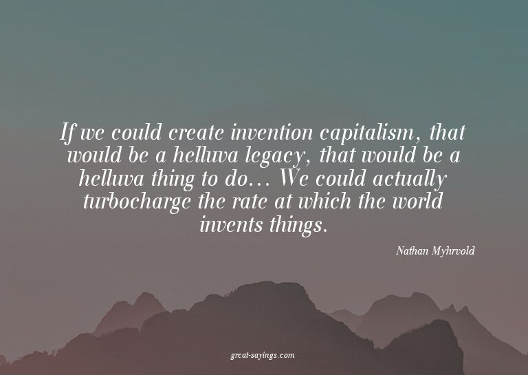 If we could create invention capitalism, that would be