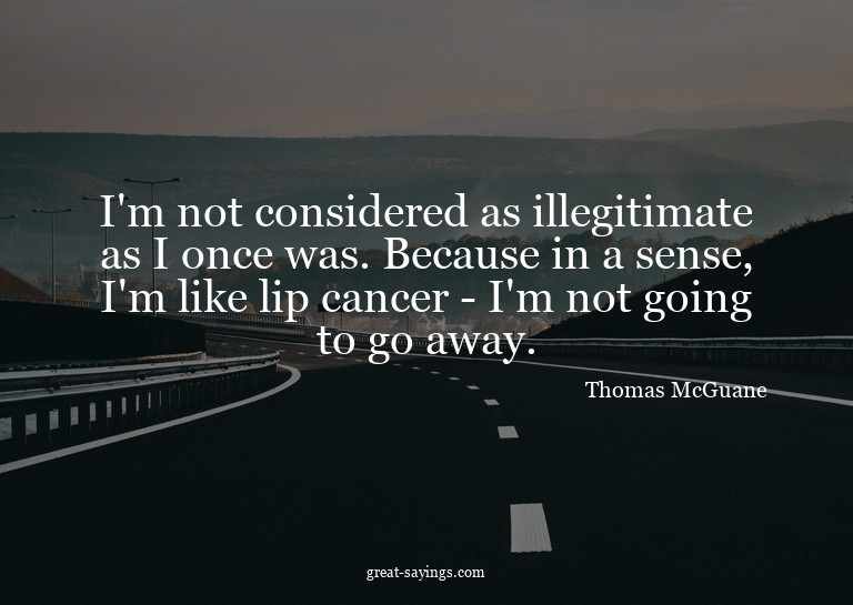 I'm not considered as illegitimate as I once was. Becau