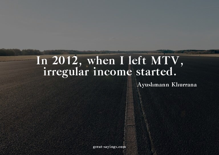 In 2012, when I left MTV, irregular income started.

