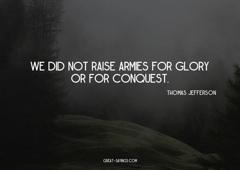 We did not raise armies for glory or for conquest.

