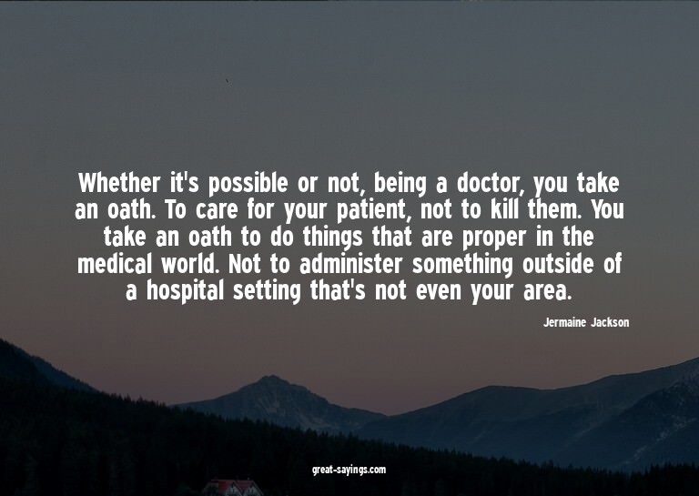 Whether it's possible or not, being a doctor, you take