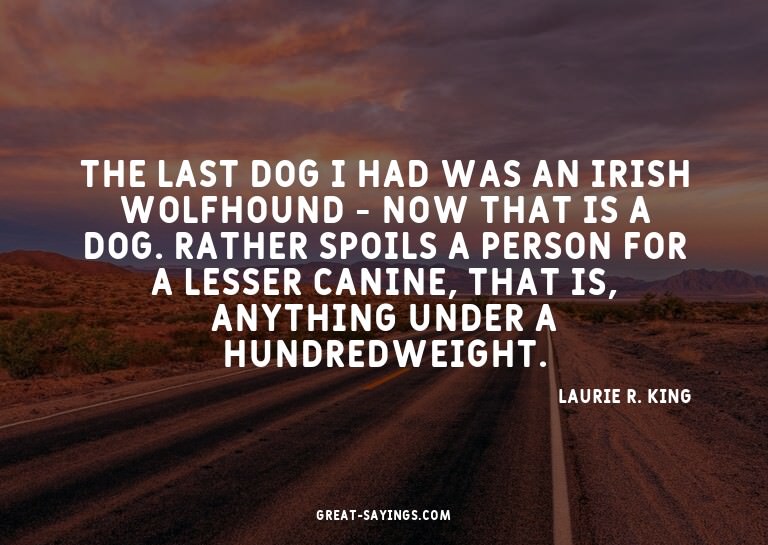 The last dog I had was an Irish wolfhound - now that is