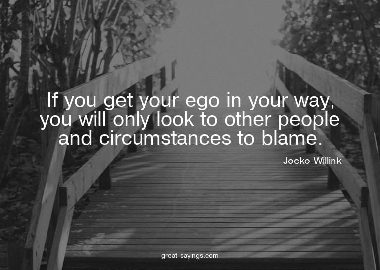If you get your ego in your way, you will only look to