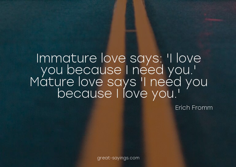 Immature love says: 'I love you because I need you.' Ma