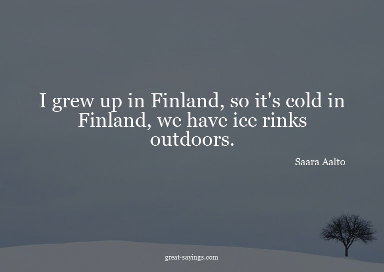 I grew up in Finland, so it's cold in Finland, we have