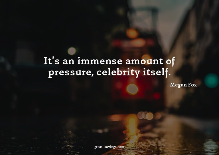 It's an immense amount of pressure, celebrity itself.

