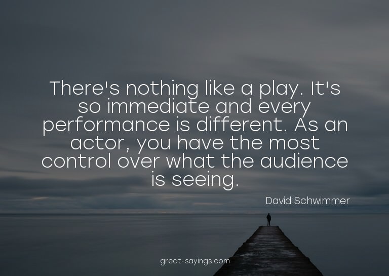 There's nothing like a play. It's so immediate and ever