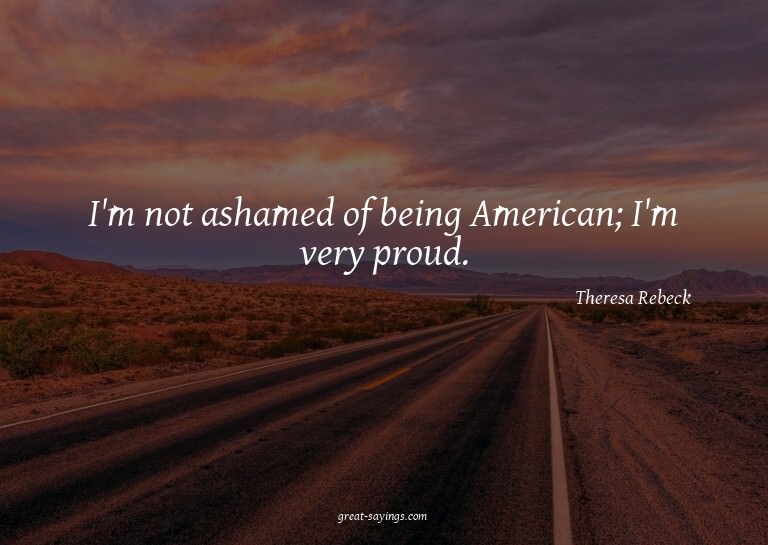 I'm not ashamed of being American; I'm very proud.

