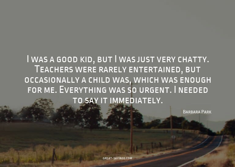 I was a good kid, but I was just very chatty. Teachers