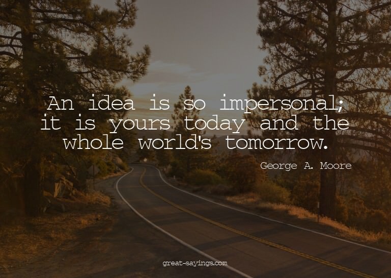 An idea is so impersonal; it is yours today and the who