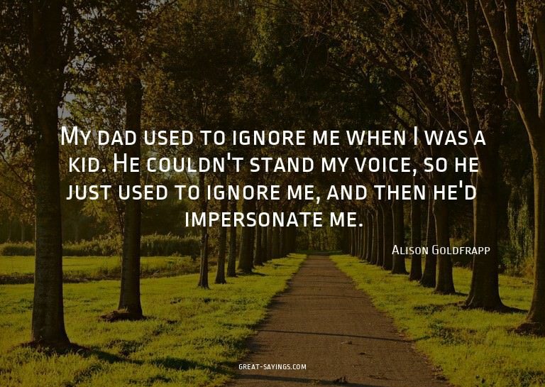 My dad used to ignore me when I was a kid. He couldn't